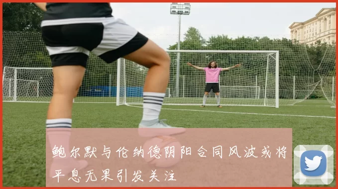 鲍尔默与伦纳德阴阳合同风波或将平息无果引发关注