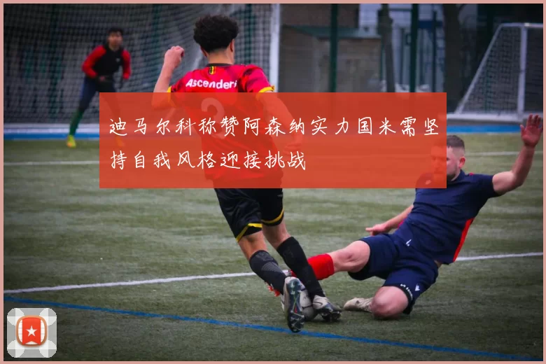 迪马尔科称赞阿森纳实力国米需坚持自我风格迎接挑战