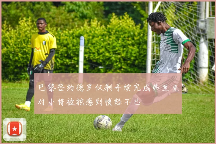 巴黎签约德罗仅剩手续完成弗里克对小将被挖感到愤怒不已