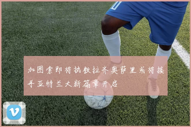 加图索即将执教拉齐奥萨里或将接手亚特兰大新篇章开启