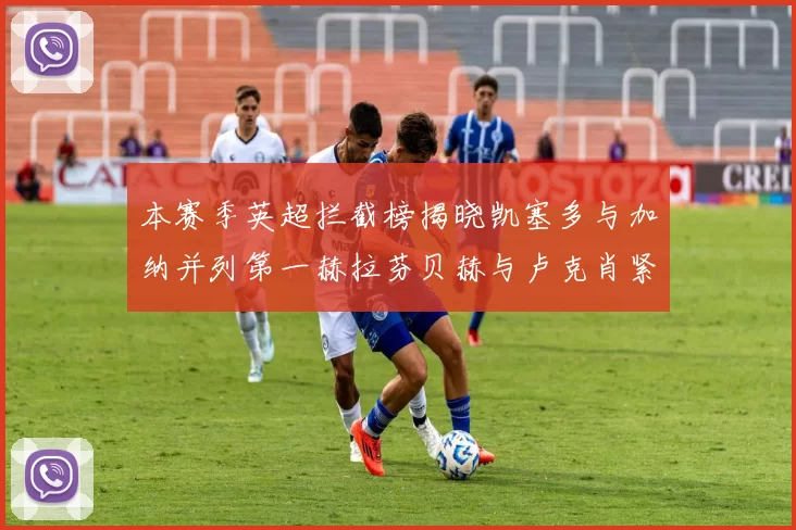 本赛季英超拦截榜揭晓凯塞多与加纳并列第一赫拉芬贝赫与卢克肖紧随其后