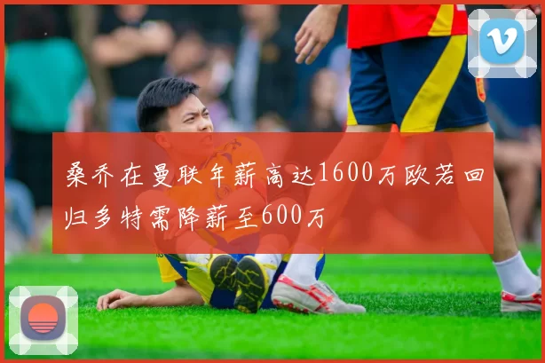 桑乔在曼联年薪高达1600万欧若回归多特需降薪至600万