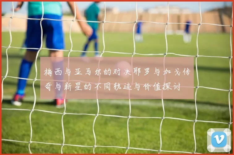 梅西与亚马尔的对决耶罗与加戈传奇与新星的不同轨迹与价值探讨