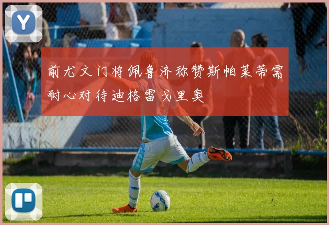前尤文门将佩鲁济称赞斯帕莱蒂需耐心对待迪格雷戈里奥
