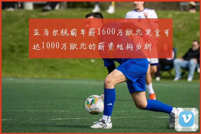 亚马尔税前年薪1600万欧元奖金可达1000万欧元的薪资结构分析