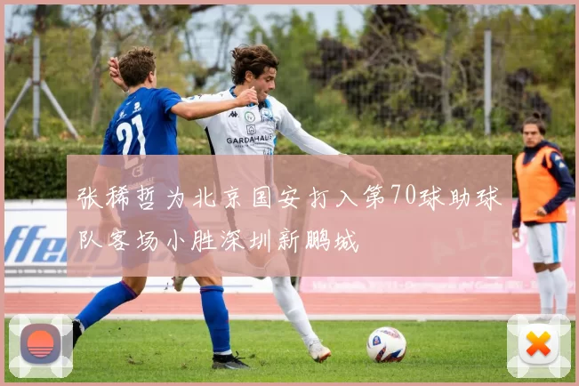 张稀哲为北京国安打入第70球助球队客场小胜深圳新鹏城