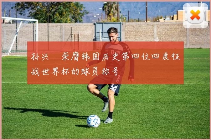 孙兴慜荣膺韩国历史第四位四度征战世界杯的球员称号