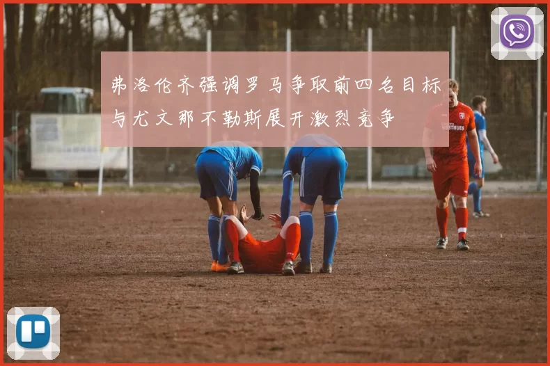 弗洛伦齐强调罗马争取前四名目标与尤文那不勒斯展开激烈竞争