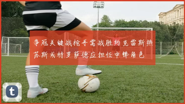 争冠关键战枪手需战胜约克雷斯热苏斯或特罗萨德应担任中锋角色