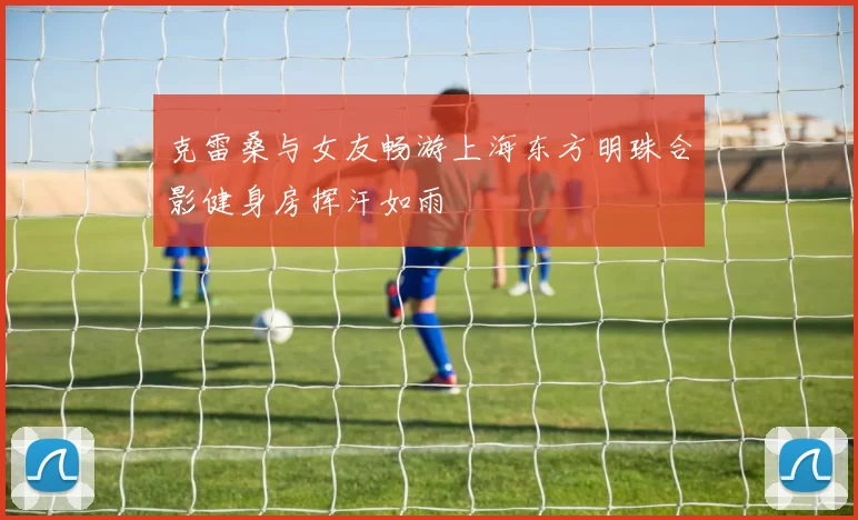 克雷桑与女友畅游上海东方明珠合影健身房挥汗如雨