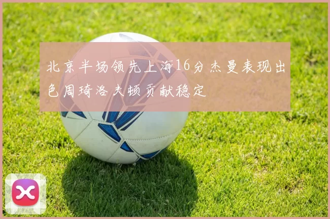 北京半场领先上海16分杰曼表现出色周琦洛夫顿贡献稳定