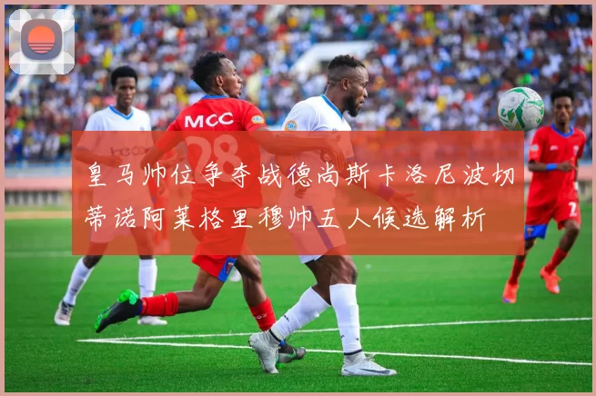 皇马帅位争夺战德尚斯卡洛尼波切蒂诺阿莱格里穆帅五人候选解析